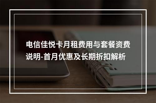 电信佳悦卡月租费用与套餐资费说明-首月优惠及长期折扣解析