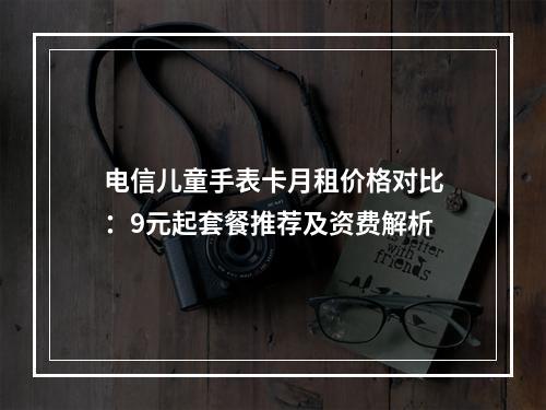 电信儿童手表卡月租价格对比：9元起套餐推荐及资费解析
