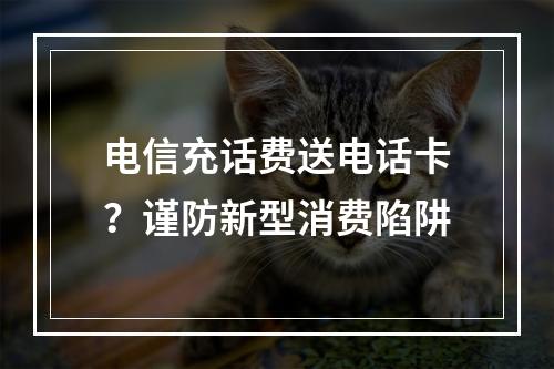 电信充话费送电话卡？谨防新型消费陷阱