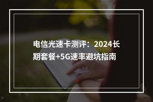 电信光速卡测评：2024长期套餐+5G速率避坑指南