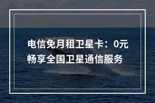 电信免月租卫星卡：0元畅享全国卫星通信服务