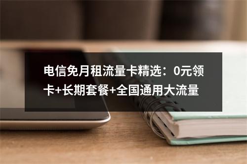 电信免月租流量卡精选：0元领卡+长期套餐+全国通用大流量