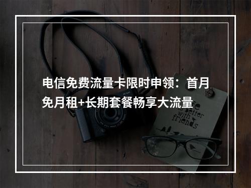 电信免费流量卡限时申领：首月免月租+长期套餐畅享大流量