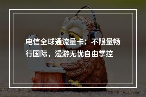 电信全球通流量卡：不限量畅行国际，漫游无忧自由掌控