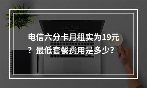 电信六分卡月租实为19元？最低套餐费用是多少？