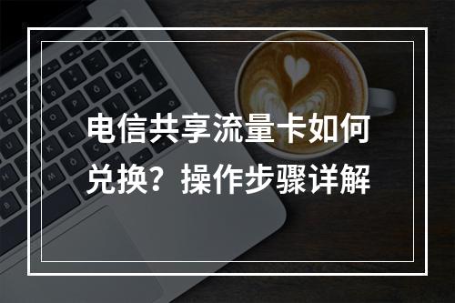 电信共享流量卡如何兑换？操作步骤详解