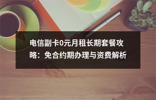 电信副卡0元月租长期套餐攻略：免合约期办理与资费解析