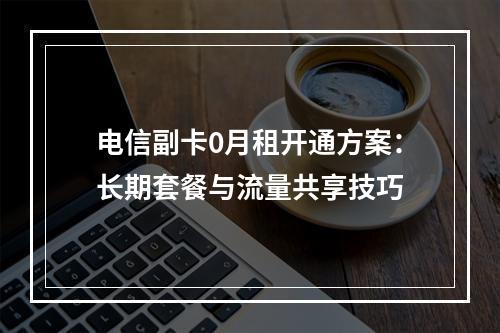 电信副卡0月租开通方案：长期套餐与流量共享技巧