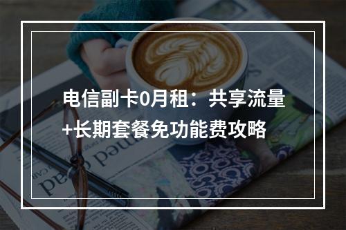 电信副卡0月租：共享流量+长期套餐免功能费攻略