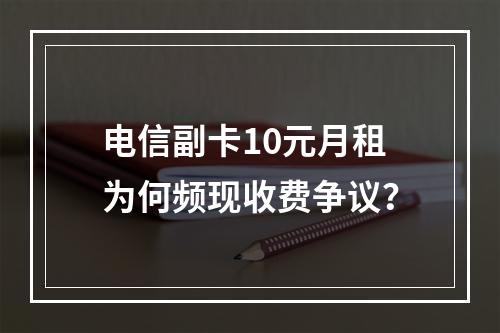电信副卡10元月租为何频现收费争议？