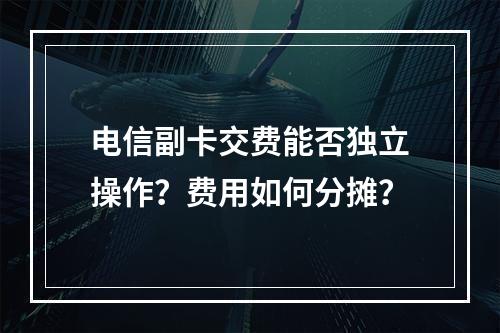 电信副卡交费能否独立操作？费用如何分摊？