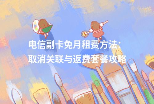 电信副卡免月租费方法：取消关联与返费套餐攻略