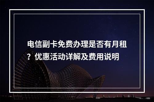 电信副卡免费办理是否有月租？优惠活动详解及费用说明