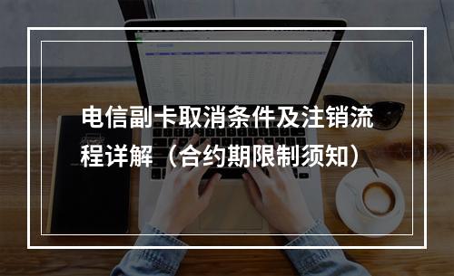 电信副卡取消条件及注销流程详解（合约期限制须知）