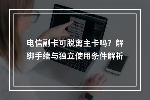 电信副卡可脱离主卡吗？解绑手续与独立使用条件解析