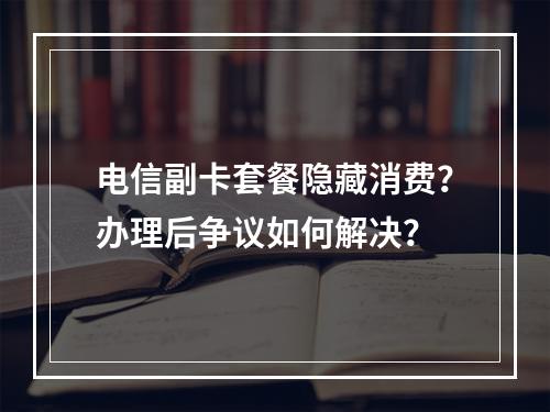 电信副卡套餐隐藏消费？办理后争议如何解决？