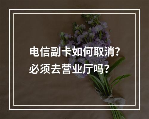 电信副卡如何取消？必须去营业厅吗？