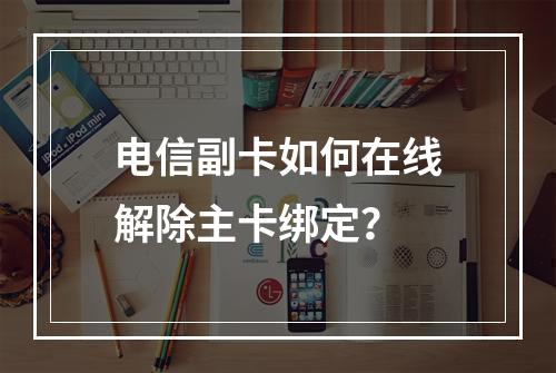 电信副卡如何在线解除主卡绑定？