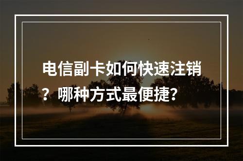 电信副卡如何快速注销？哪种方式最便捷？