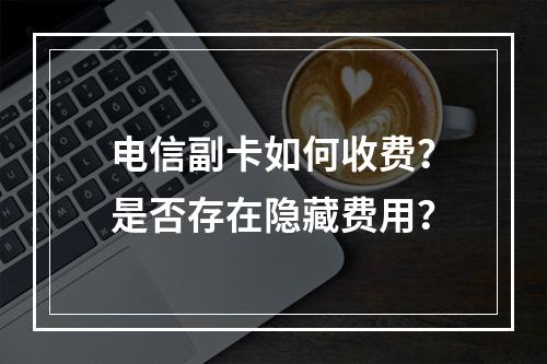 电信副卡如何收费？是否存在隐藏费用？