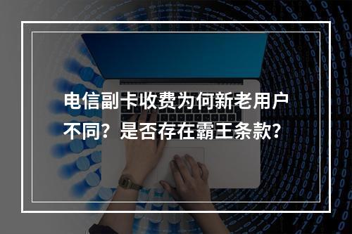 电信副卡收费为何新老用户不同？是否存在霸王条款？