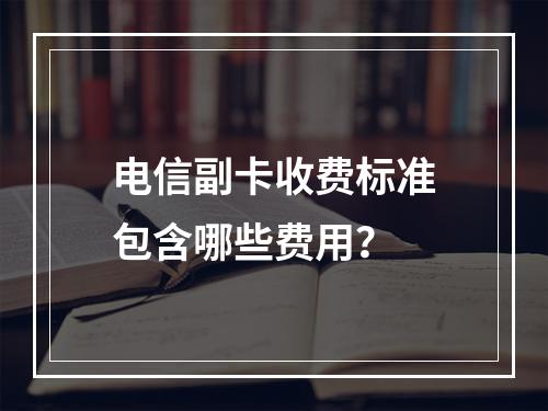 电信副卡收费标准包含哪些费用？