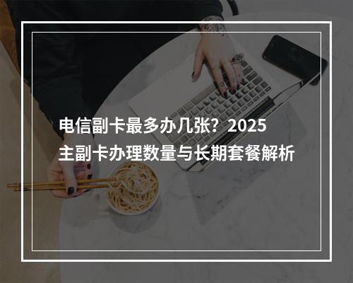 电信副卡最多办几张？2025主副卡办理数量与长期套餐解析