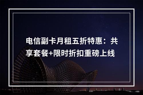 电信副卡月租五折特惠：共享套餐+限时折扣重磅上线