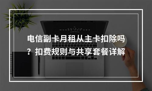 电信副卡月租从主卡扣除吗？扣费规则与共享套餐详解