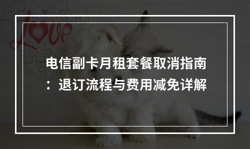 电信副卡月租套餐取消指南：退订流程与费用减免详解