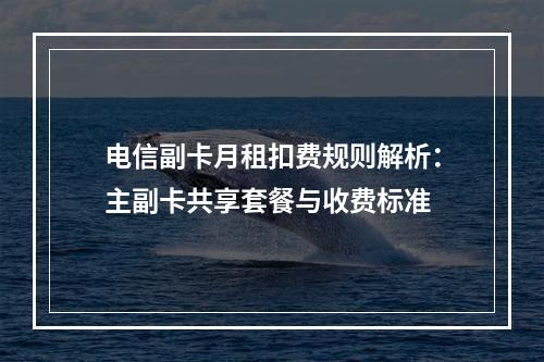 电信副卡月租扣费规则解析：主副卡共享套餐与收费标准
