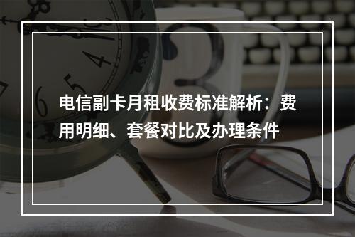 电信副卡月租收费标准解析：费用明细、套餐对比及办理条件