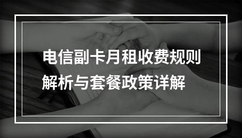 电信副卡月租收费规则解析与套餐政策详解