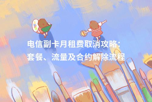 电信副卡月租费取消攻略：套餐、流量及合约解除流程
