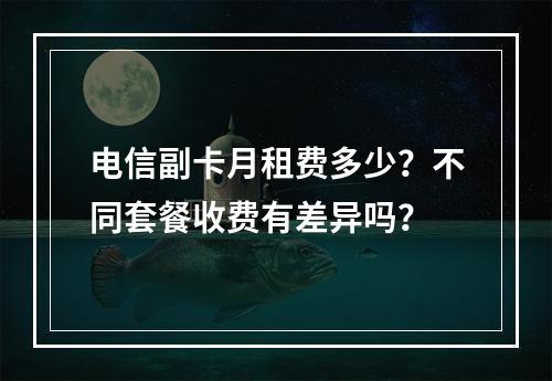 电信副卡月租费多少？不同套餐收费有差异吗？