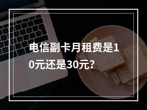 电信副卡月租费是10元还是30元？