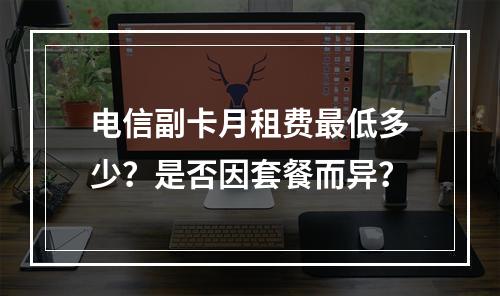 电信副卡月租费最低多少？是否因套餐而异？