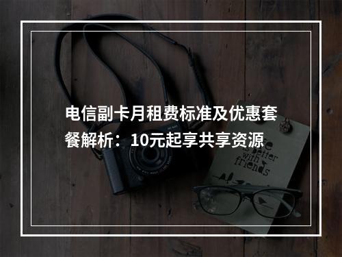 电信副卡月租费标准及优惠套餐解析：10元起享共享资源