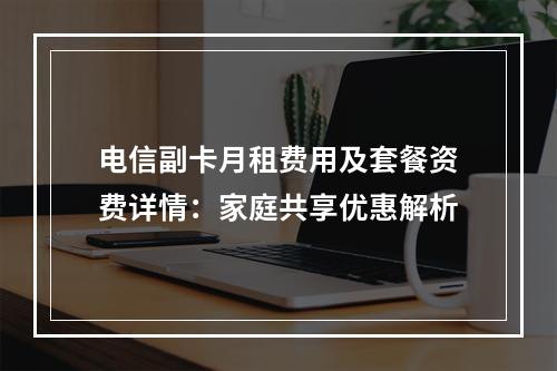 电信副卡月租费用及套餐资费详情：家庭共享优惠解析