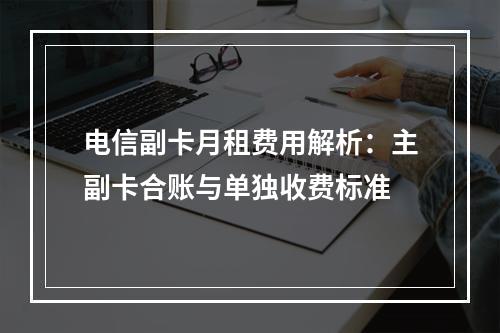 电信副卡月租费用解析：主副卡合账与单独收费标准