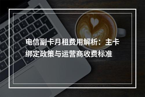 电信副卡月租费用解析：主卡绑定政策与运营商收费标准