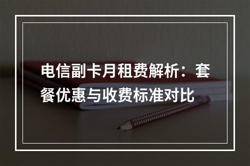 电信副卡月租费解析：套餐优惠与收费标准对比