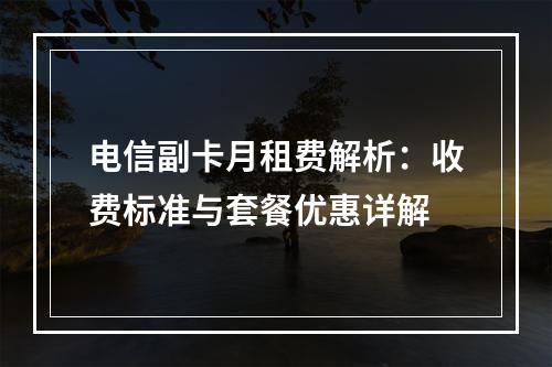 电信副卡月租费解析：收费标准与套餐优惠详解