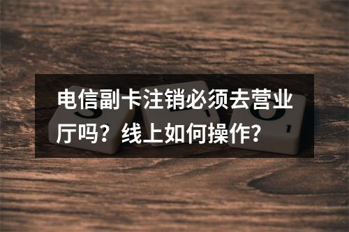 电信副卡注销必须去营业厅吗？线上如何操作？