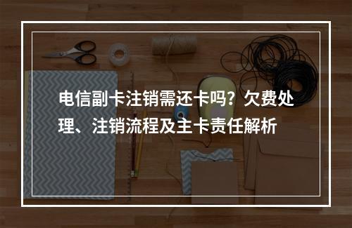 电信副卡注销需还卡吗？欠费处理、注销流程及主卡责任解析