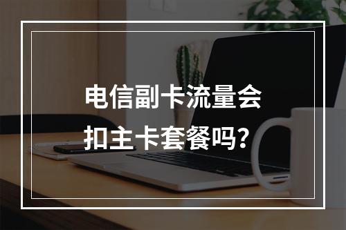 电信副卡流量会扣主卡套餐吗？
