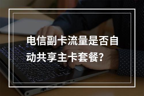 电信副卡流量是否自动共享主卡套餐？