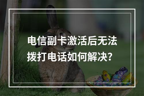 电信副卡激活后无法拨打电话如何解决？