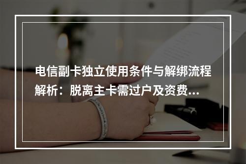 电信副卡独立使用条件与解绑流程解析：脱离主卡需过户及资费变更