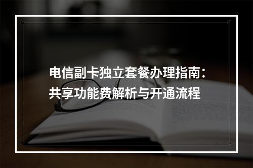 电信副卡独立套餐办理指南：共享功能费解析与开通流程